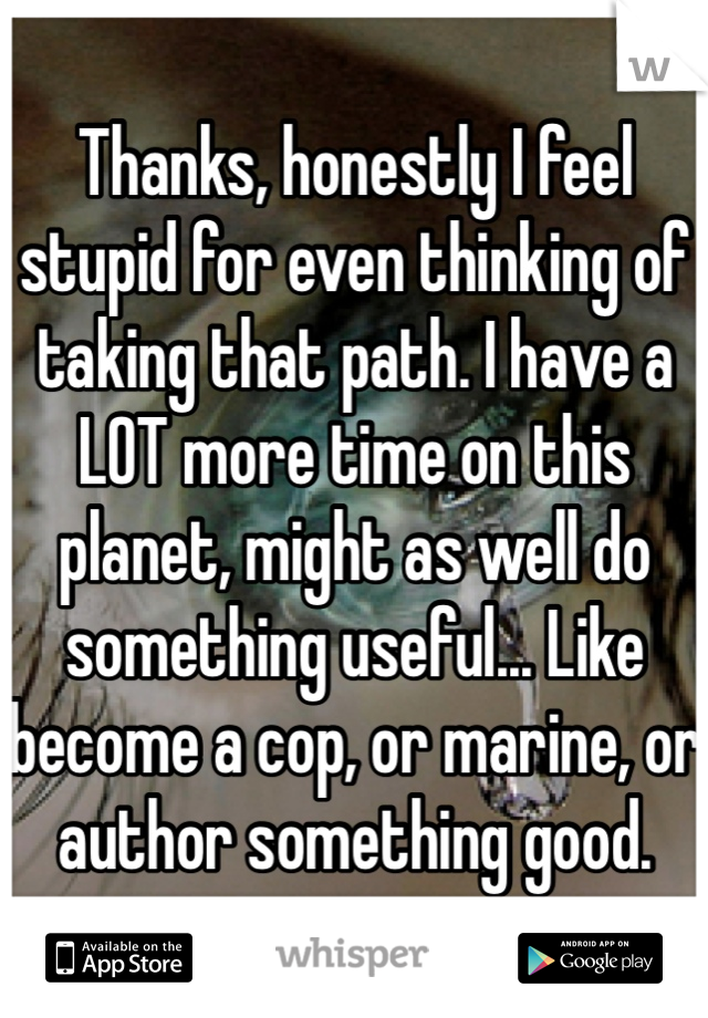 Thanks, honestly I feel stupid for even thinking of taking that path. I have a LOT more time on this planet, might as well do something useful... Like become a cop, or marine, or author something good.