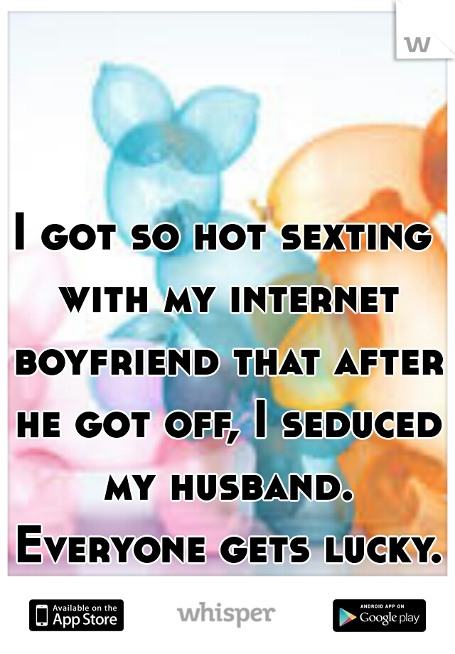 I got so hot sexting with my internet boyfriend that after he got off, I seduced my husband. Everyone gets lucky. 