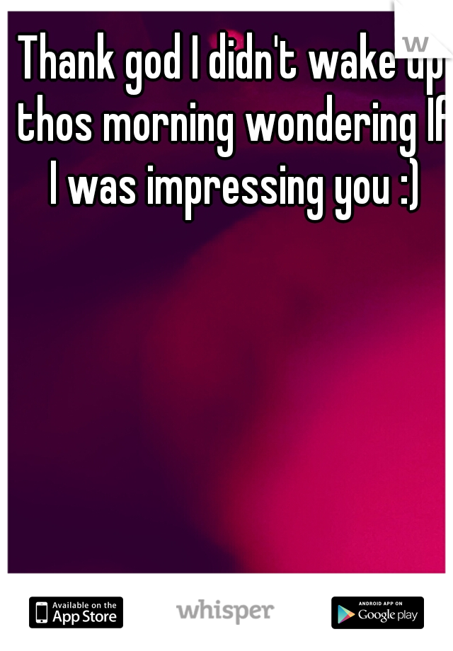 Thank god I didn't wake up thos morning wondering If I was impressing you :)