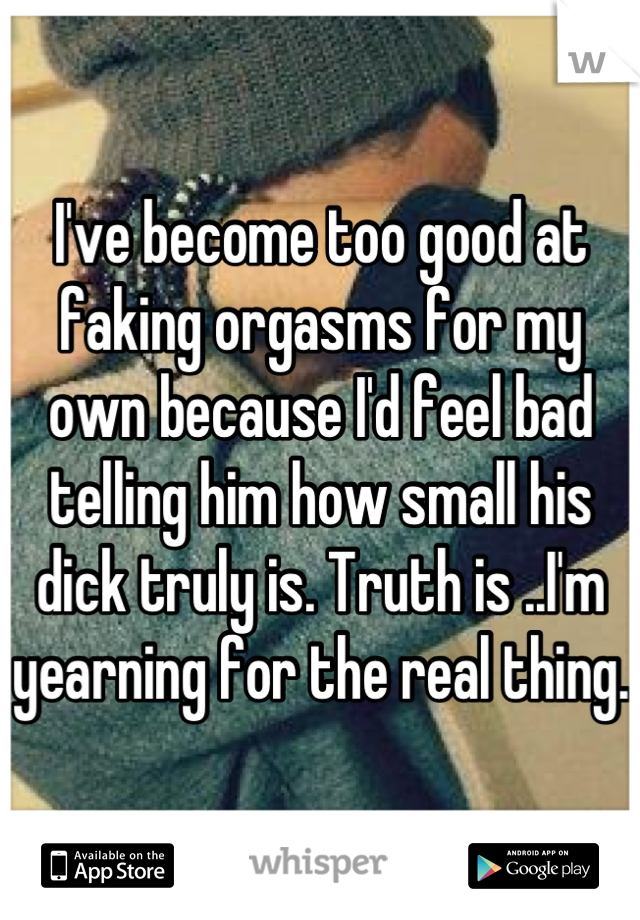 I've become too good at faking orgasms for my own because I'd feel bad telling him how small his dick truly is. Truth is ..I'm yearning for the real thing. 