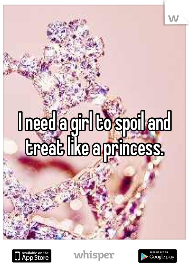 I need a girl to spoil and treat like a princess.