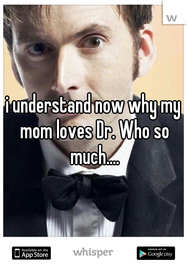i understand now why my mom loves Dr. Who so much....