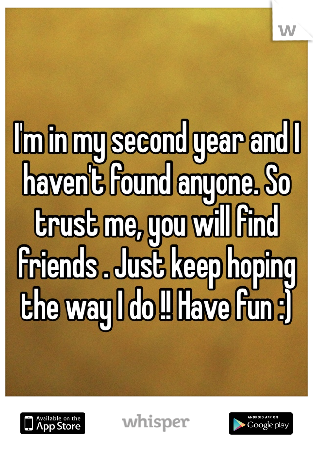 I'm in my second year and I haven't found anyone. So trust me, you will find friends . Just keep hoping the way I do !! Have fun :)