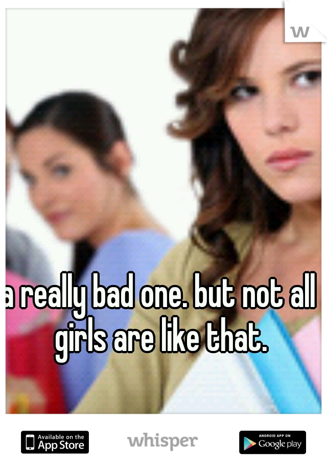 a really bad one. but not all girls are like that.