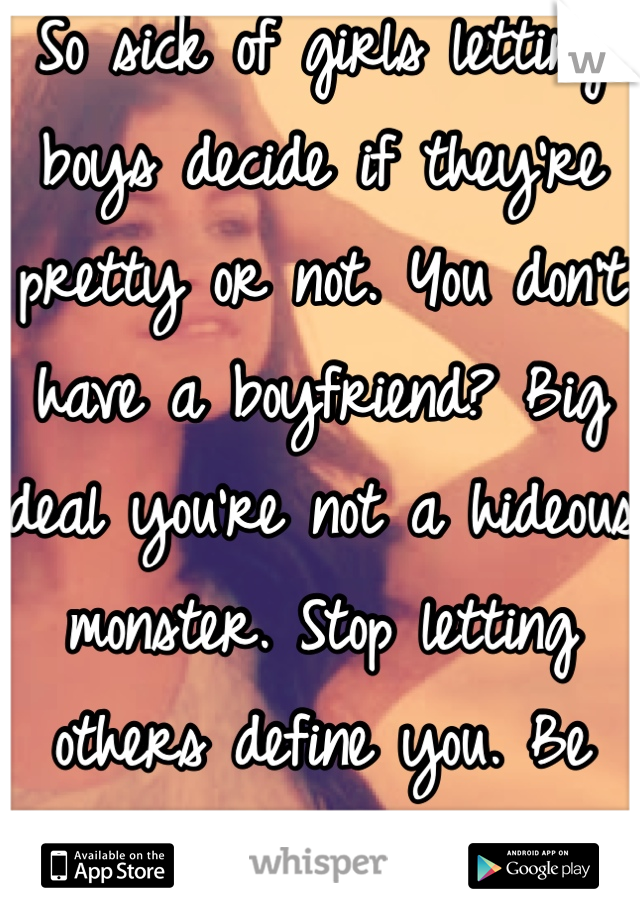 So sick of girls letting boys decide if they're pretty or not. You don't have a boyfriend? Big deal you're not a hideous monster. Stop letting others define you. Be beautiful you FOR you. 