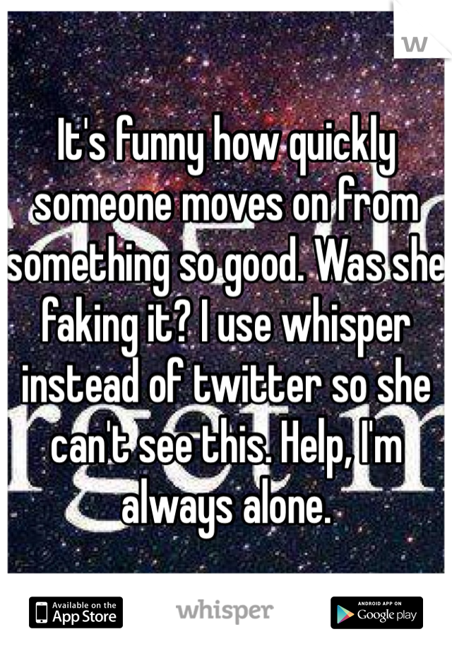 It's funny how quickly someone moves on from something so good. Was she faking it? I use whisper instead of twitter so she can't see this. Help, I'm always alone. 