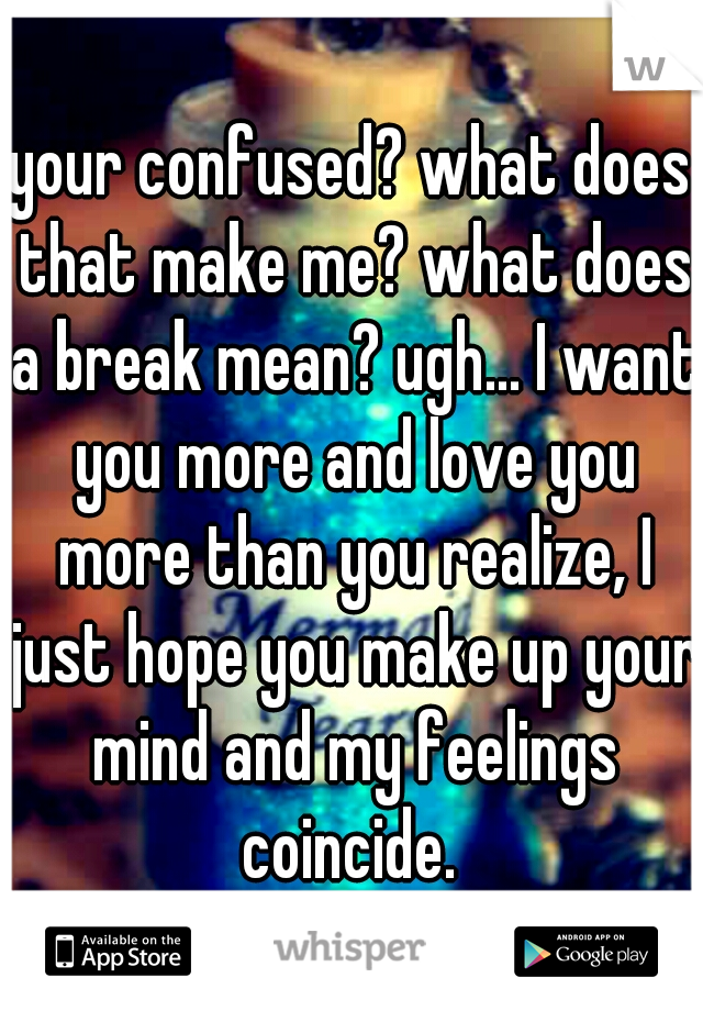 your confused? what does that make me? what does a break mean? ugh... I want you more and love you more than you realize, I just hope you make up your mind and my feelings coincide. 