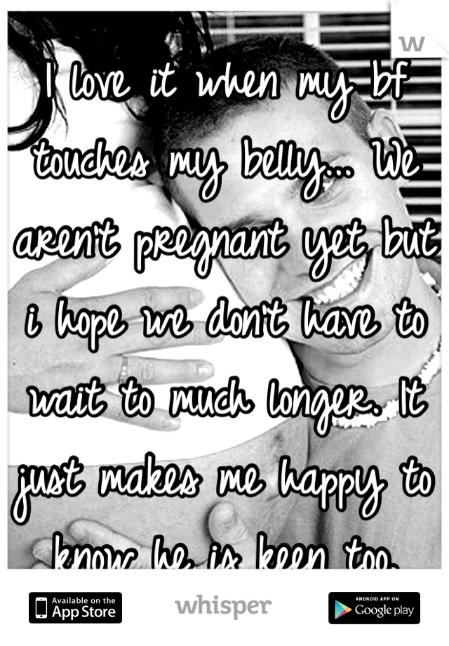 I love it when my bf touches my belly... We aren't pregnant yet but i hope we don't have to wait to much longer. It just makes me happy to know he is keen too.