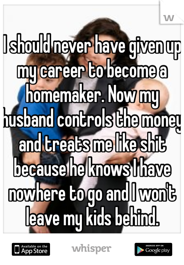I should never have given up my career to become a homemaker. Now my husband controls the money and treats me like shit because he knows I have nowhere to go and I won't leave my kids behind.