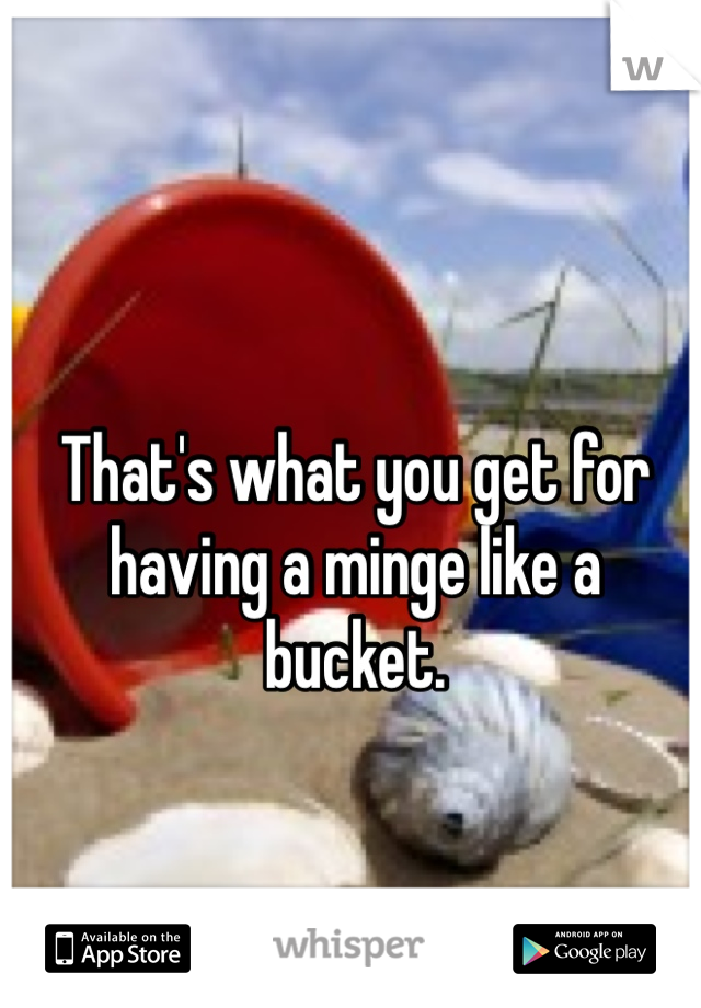 That's what you get for having a minge like a bucket. 