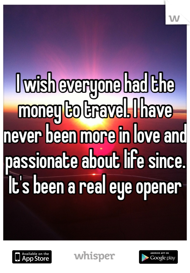 I wish everyone had the money to travel. I have never been more in love and passionate about life since. It's been a real eye opener 