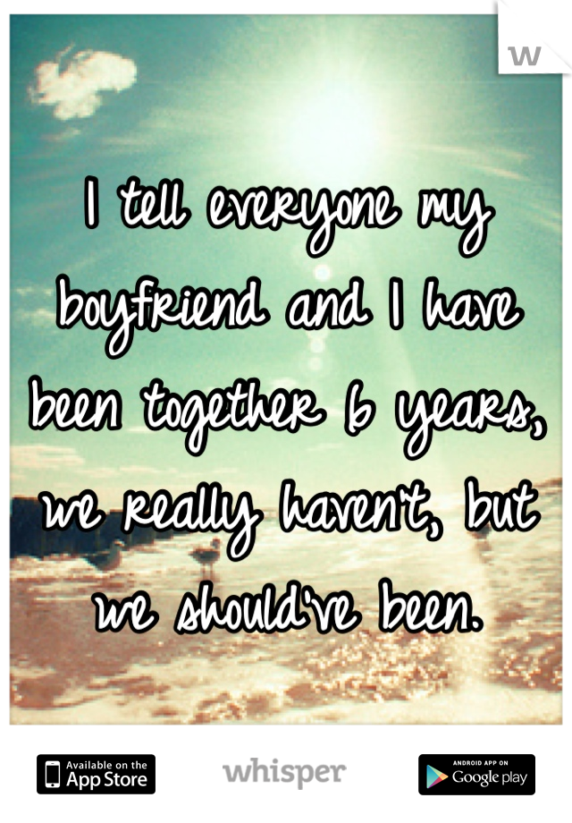 I tell everyone my boyfriend and I have been together 6 years, we really haven't, but we should've been. 