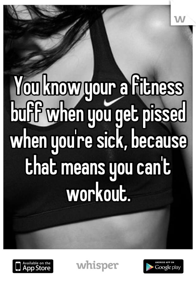 You know your a fitness buff when you get pissed when you're sick, because that means you can't workout.