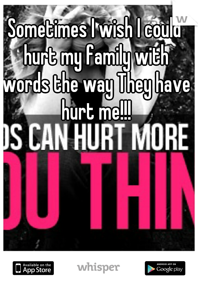 Sometimes I wish I could hurt my family with words the way They have hurt me!!!