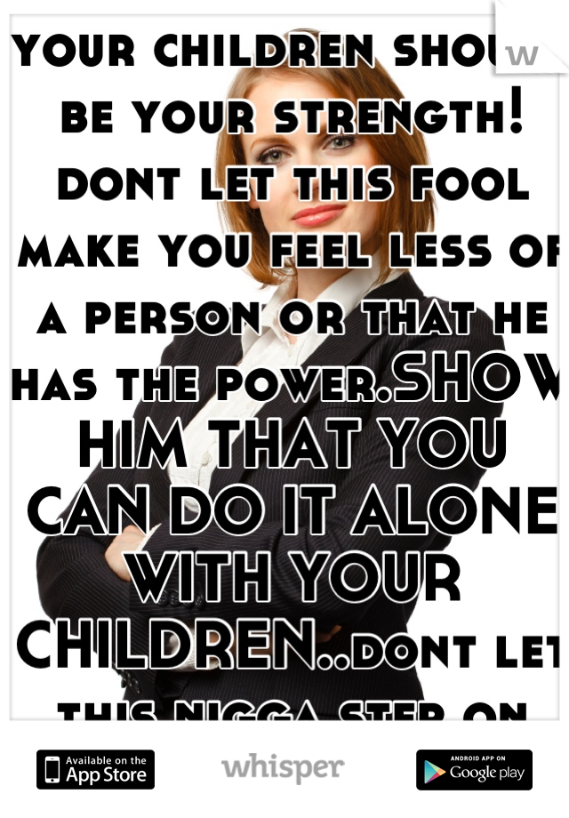 your children should be your strength! dont let this fool make you feel less of a person or that he has the power.SHOW HIM THAT YOU CAN DO IT ALONE WITH YOUR CHILDREN..dont let this nigga step on you..