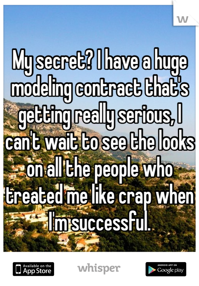 My secret? I have a huge modeling contract that's getting really serious, I can't wait to see the looks on all the people who treated me like crap when I'm successful. 