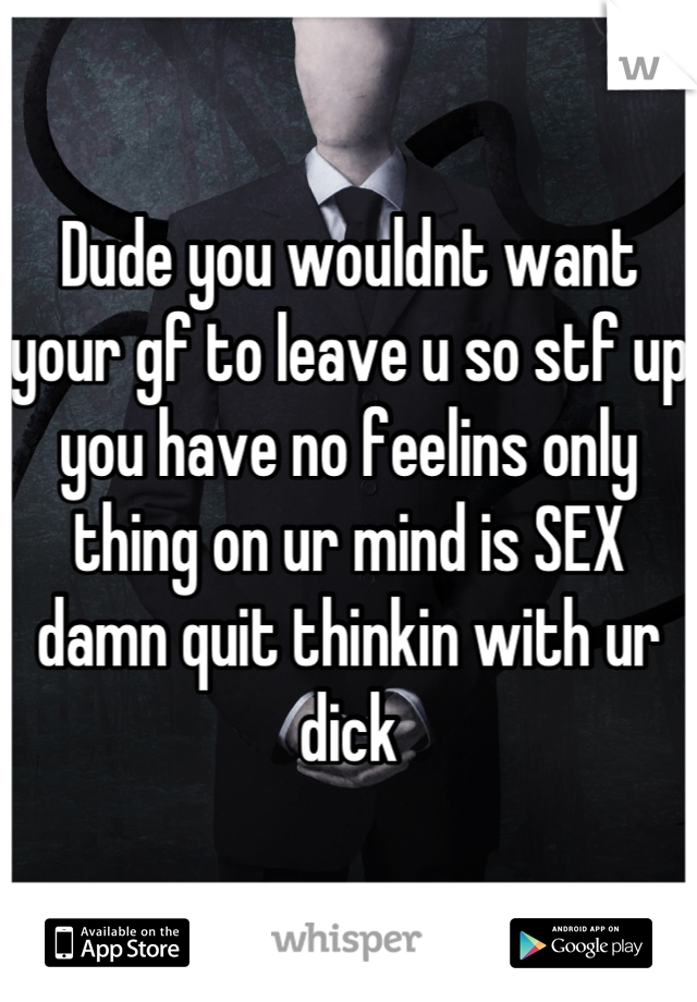 Dude you wouldnt want your gf to leave u so stf up you have no feelins only thing on ur mind is SEX damn quit thinkin with ur dick