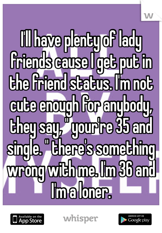 I'll have plenty of lady friends cause I get put in the friend status. I'm not cute enough for anybody, they say, " your're 35 and single. " there's something wrong with me. I'm 36 and  I'm a loner.  
