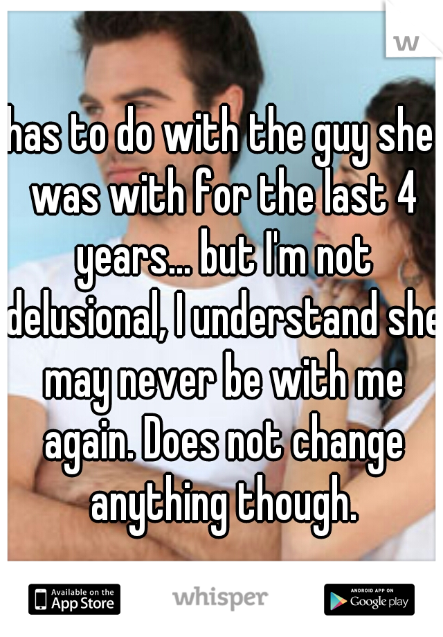 has to do with the guy she was with for the last 4 years... but I'm not delusional, I understand she may never be with me again. Does not change anything though.