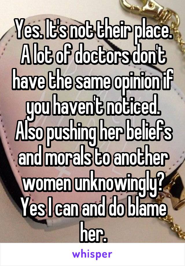 Yes. It's not their place. A lot of doctors don't have the same opinion if you haven't noticed. Also pushing her beliefs and morals to another women unknowingly? Yes I can and do blame her.