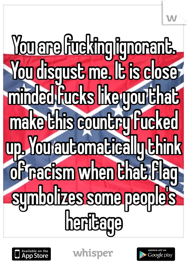 You are fucking ignorant. You disgust me. It is close minded fucks like you that make this country fucked up. You automatically think of racism when that flag symbolizes some people's heritage  