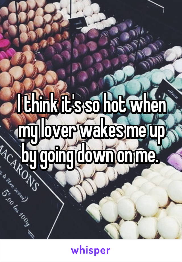 I think it's so hot when my lover wakes me up by going down on me. 