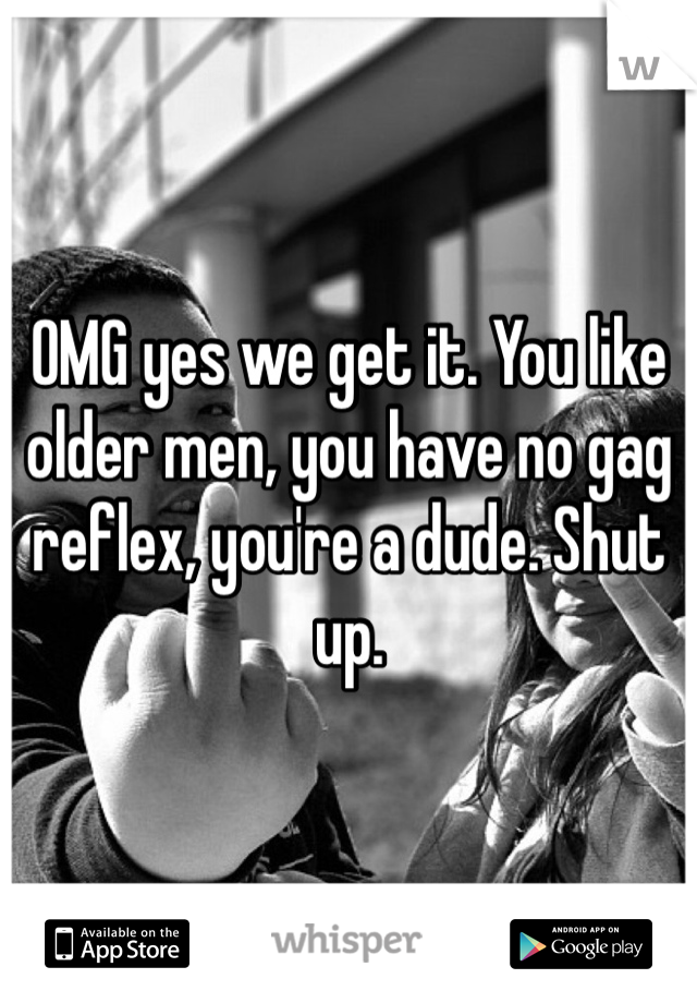 OMG yes we get it. You like older men, you have no gag reflex, you're a dude. Shut up. 