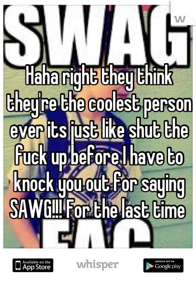 Haha right they think they're the coolest person ever its just like shut the fuck up before I have to knock you out for saying SAWG!!! For the last time 