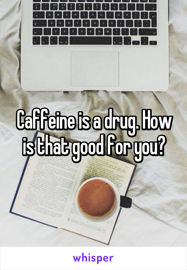 Caffeine is a drug. How is that good for you?