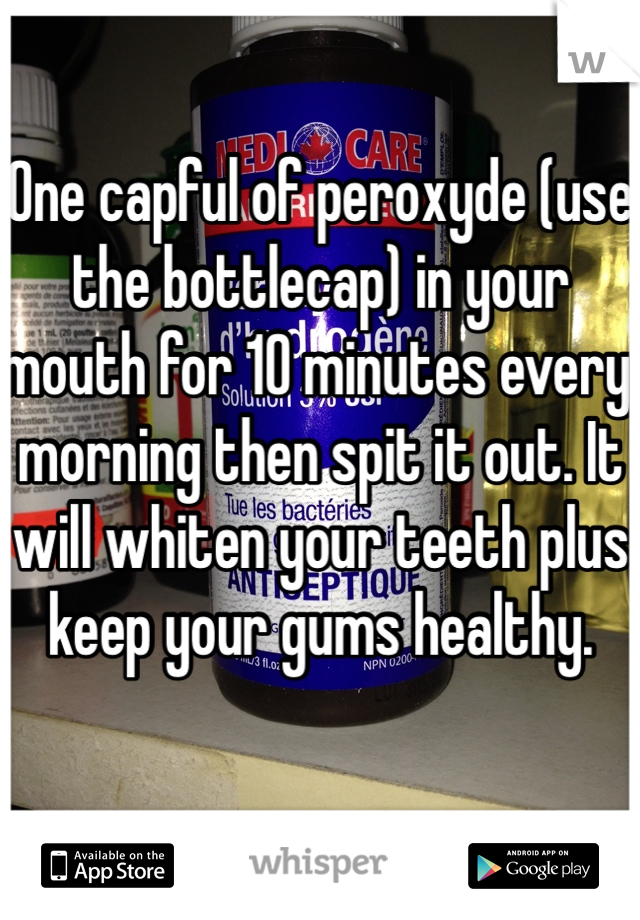 One capful of peroxyde (use the bottlecap) in your mouth for 10 minutes every morning then spit it out. It will whiten your teeth plus keep your gums healthy.