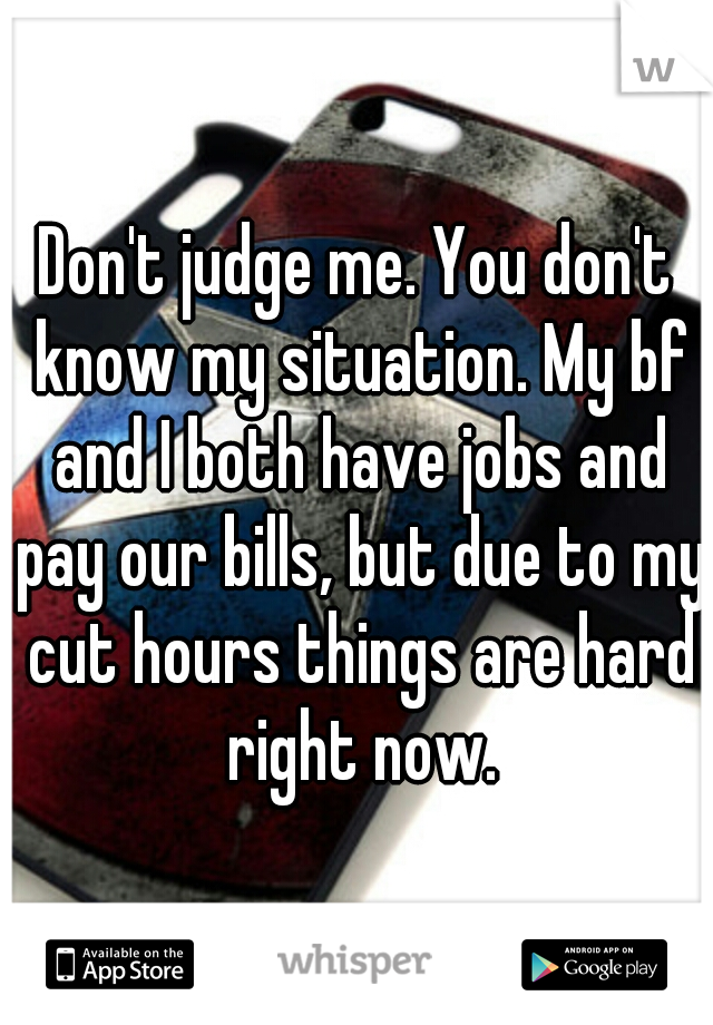 Don't judge me. You don't know my situation. My bf and I both have jobs and pay our bills, but due to my cut hours things are hard right now.