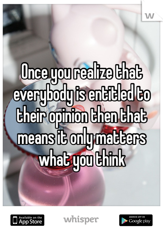 Once you realize that everybody is entitled to their opinion then that means it only matters what you think