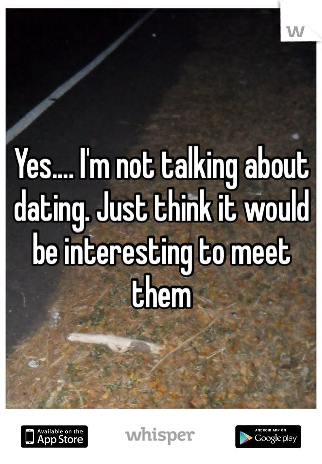 Yes.... I'm not talking about dating. Just think it would be interesting to meet them
