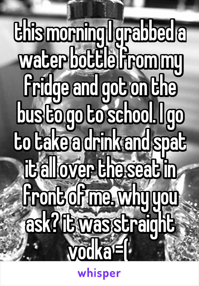 this morning I grabbed a water bottle from my fridge and got on the bus to go to school. I go to take a drink and spat it all over the seat in front of me. why you ask? it was straight vodka =( 