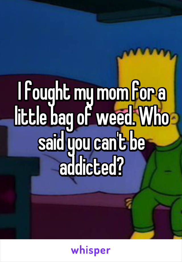 I fought my mom for a little bag of weed. Who said you can't be addicted?