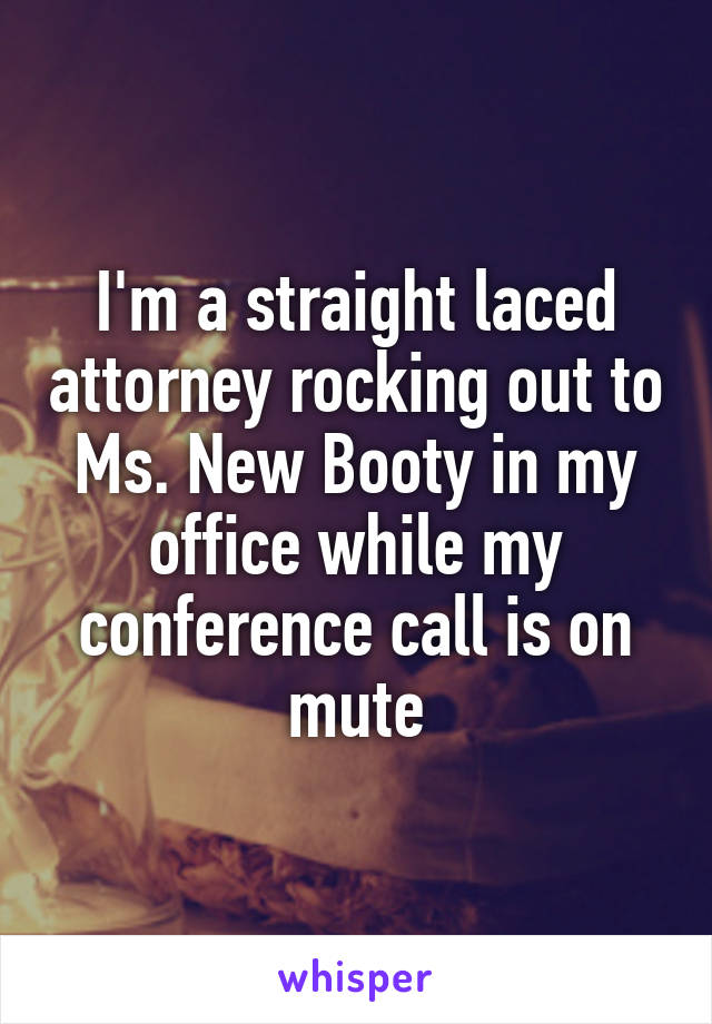 I'm a straight laced attorney rocking out to Ms. New Booty in my office while my conference call is on mute