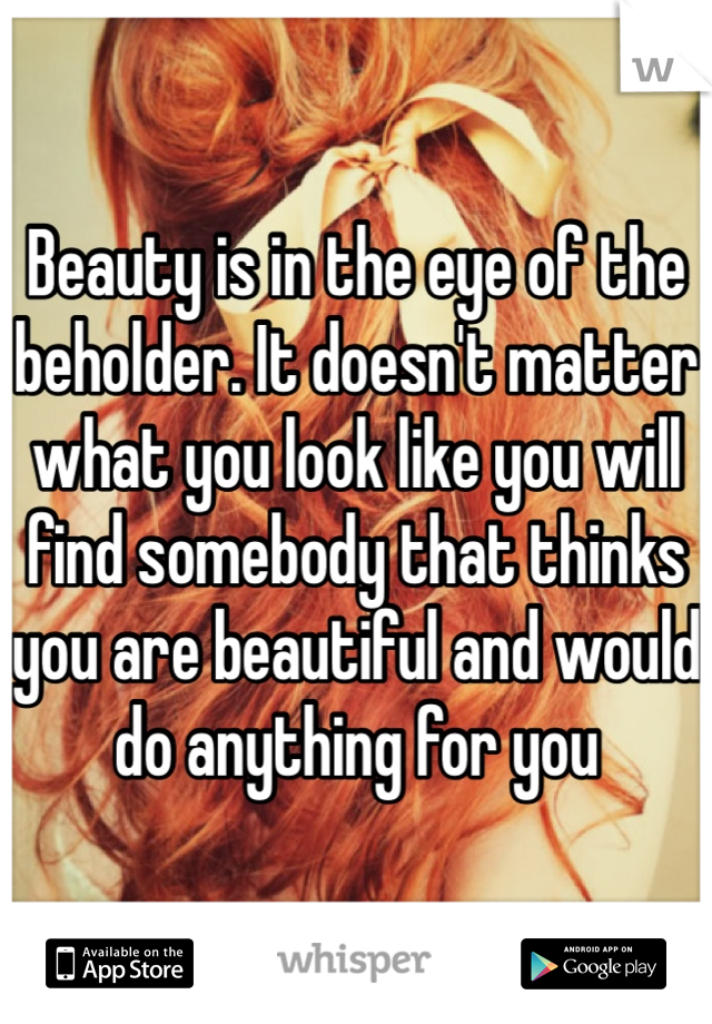 Beauty is in the eye of the beholder. It doesn't matter what you look like you will find somebody that thinks you are beautiful and would do anything for you