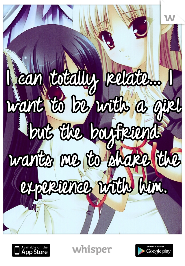 I can totally relate... I want to be with a girl but the boyfriend wants me to share the experience with him.