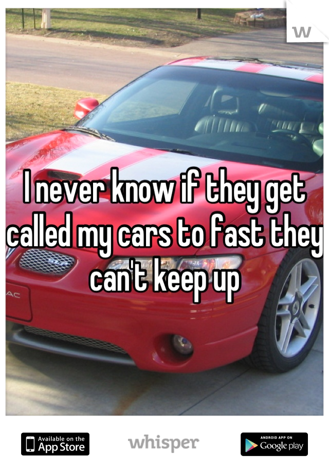 I never know if they get called my cars to fast they can't keep up