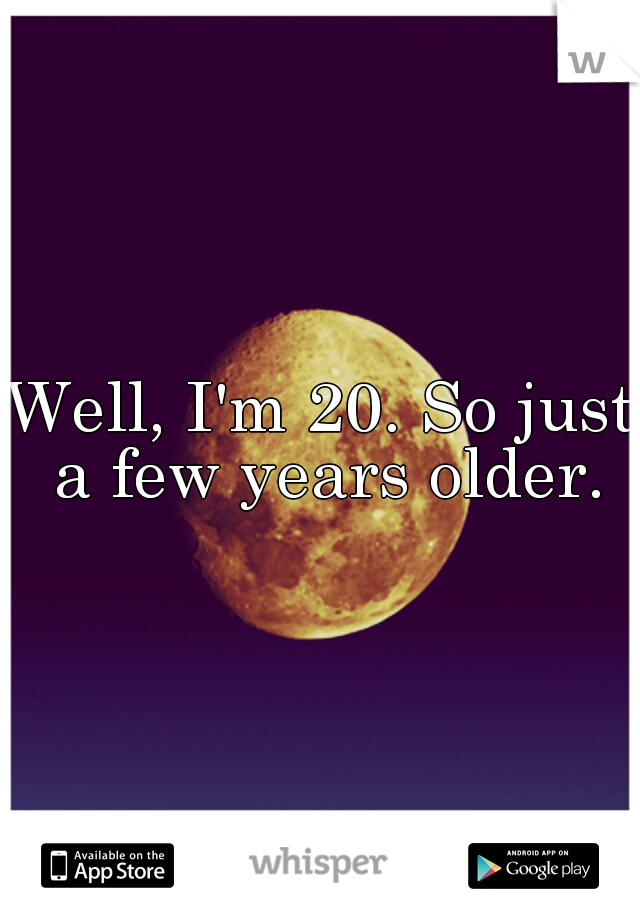 Well, I'm 20. So just a few years older.