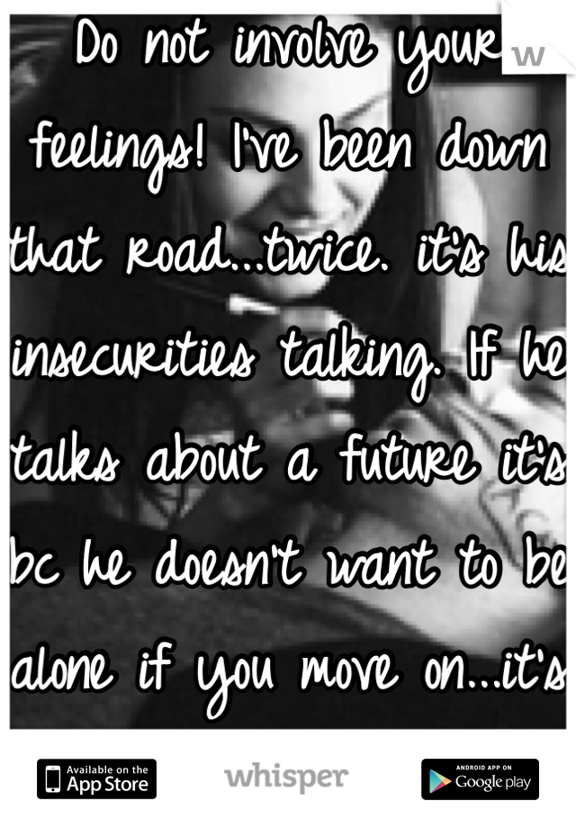 Do not involve your feelings! I've been down that road...twice. it's his insecurities talking. If he talks about a future it's bc he doesn't want to be alone if you move on...it's not about YOU but HIM