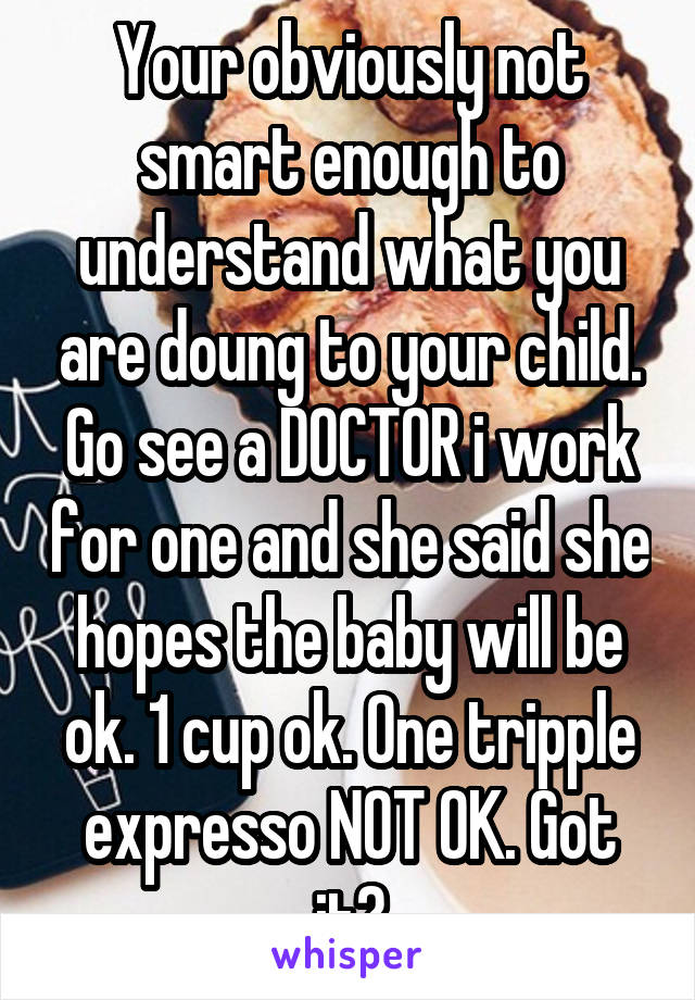 Your obviously not smart enough to understand what you are doung to your child. Go see a DOCTOR i work for one and she said she hopes the baby will be ok. 1 cup ok. One tripple expresso NOT OK. Got it?