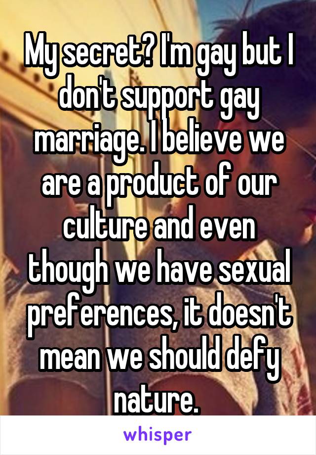 My secret? I'm gay but I don't support gay marriage. I believe we are a product of our culture and even though we have sexual preferences, it doesn't mean we should defy nature. 