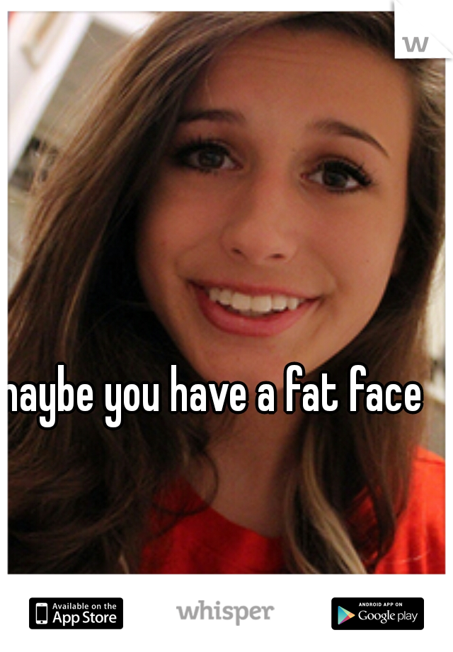 maybe you have a fat face?