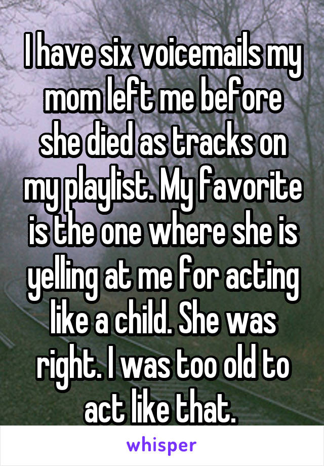 I have six voicemails my mom left me before she died as tracks on my playlist. My favorite is the one where she is yelling at me for acting like a child. She was right. I was too old to act like that. 