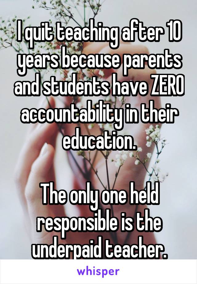 I quit teaching after 10 years because parents and students have ZERO accountability in their education.

The only one held responsible is the underpaid teacher.