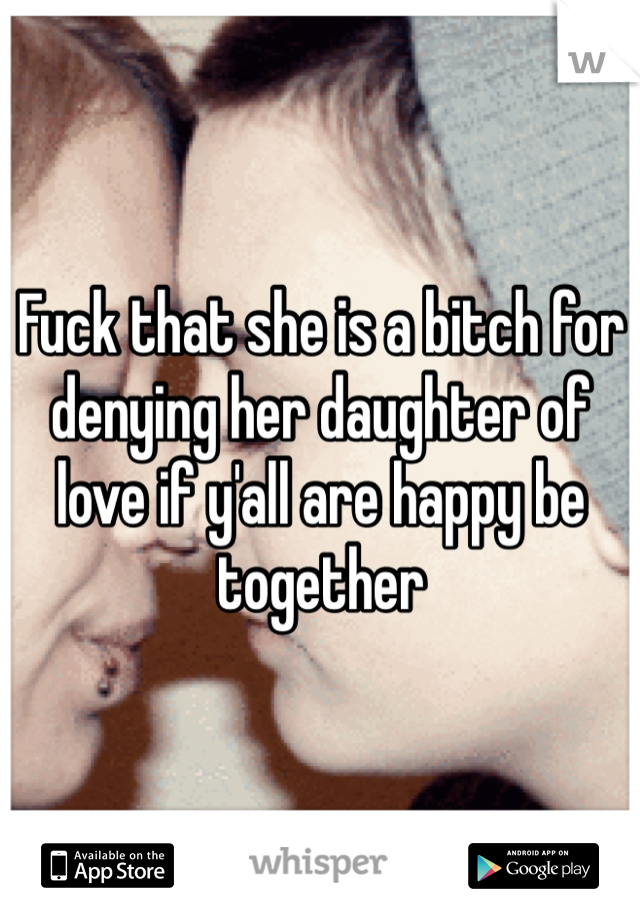 Fuck that she is a bitch for denying her daughter of love if y'all are happy be together 