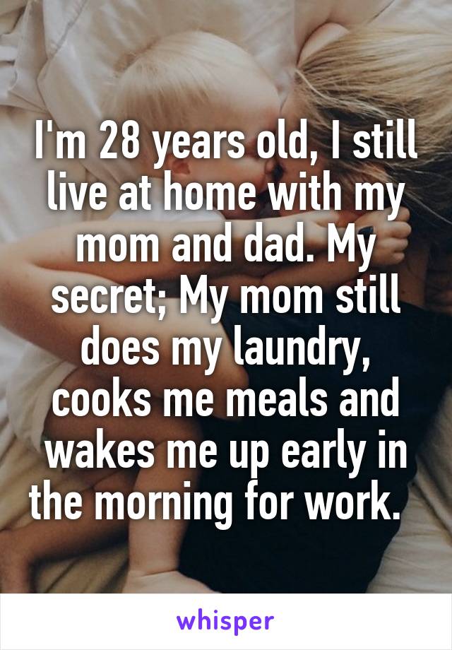 I'm 28 years old, I still live at home with my mom and dad. My secret; My mom still does my laundry, cooks me meals and wakes me up early in the morning for work.  