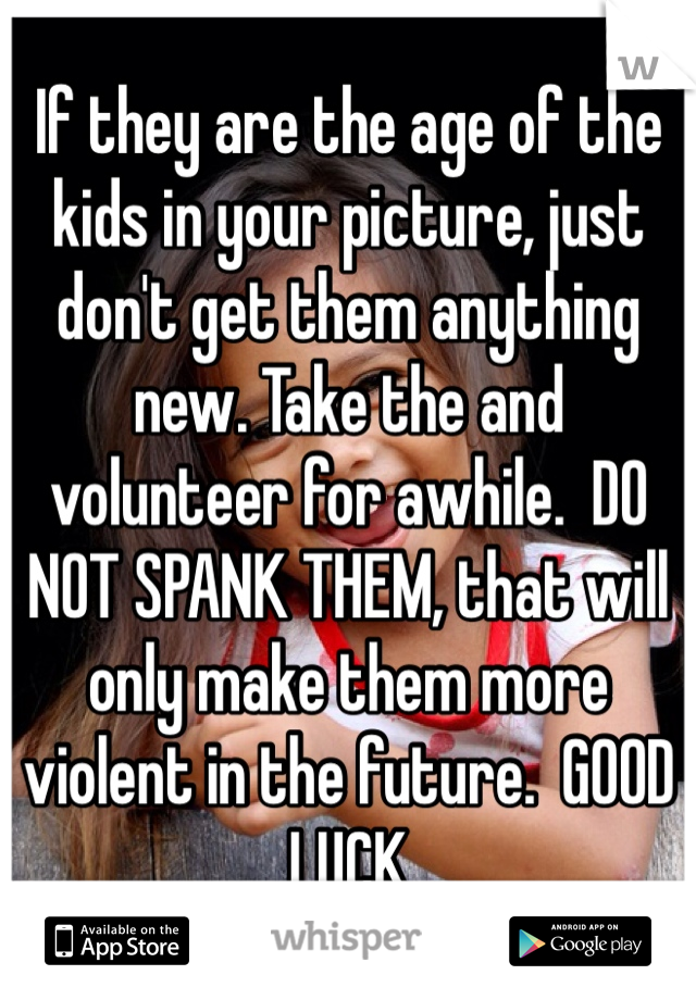 If they are the age of the kids in your picture, just don't get them anything new. Take the and volunteer for awhile.  DO NOT SPANK THEM, that will only make them more violent in the future.  GOOD LUCK