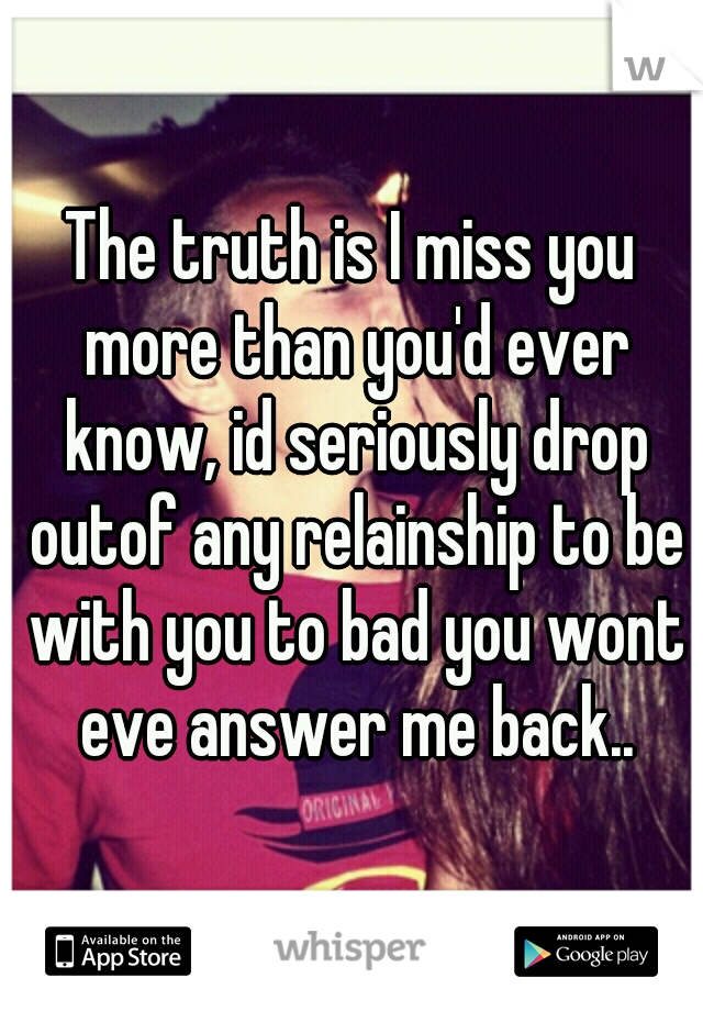 The truth is I miss you more than you'd ever know, id seriously drop outof any relainship to be with you to bad you wont eve answer me back..